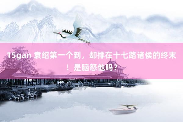15gan 袁绍第一个到，却排在十七路诸侯的终末！是脑怒他吗？
