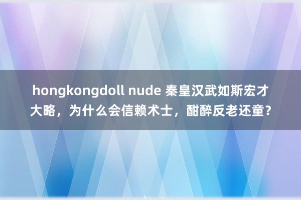 hongkongdoll nude 秦皇汉武如斯宏才大略，为什么会信赖术士，酣醉反老还童？