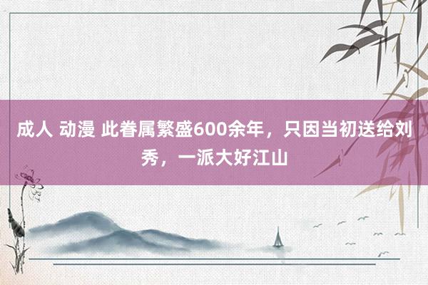 成人 动漫 此眷属繁盛600余年，只因当初送给刘秀，一派大好江山