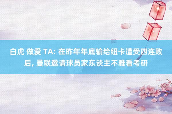 白虎 做爱 TA: 在昨年年底输给纽卡遭受四连败后， 曼联邀请球员家东谈主不雅看考研