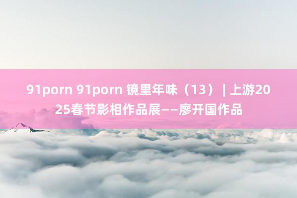 91porn 91porn 镜里年味（13） | 上游2025春节影相作品展——廖开国作品