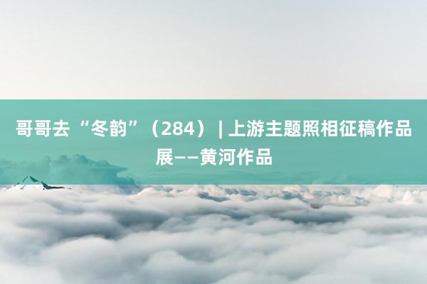哥哥去 “冬韵”（284） | 上游主题照相征稿作品展——黄河作品