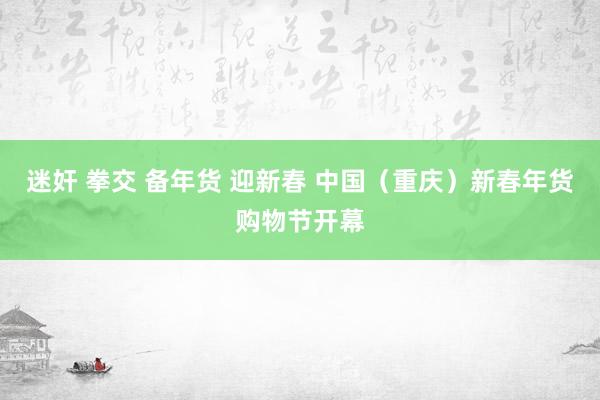 迷奸 拳交 备年货 迎新春 中国（重庆）新春年货购物节开幕