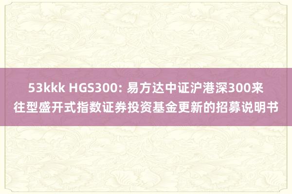 53kkk HGS300: 易方达中证沪港深300来往型盛开式指数证券投资基金更新的招募说明书