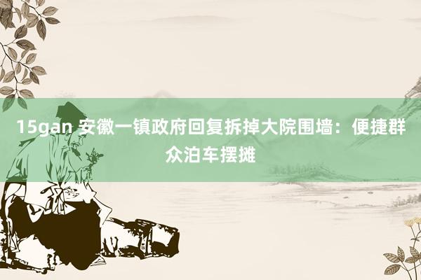 15gan 安徽一镇政府回复拆掉大院围墙：便捷群众泊车摆摊