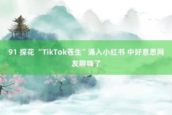 91 探花 “TikTok苍生”涌入小红书 中好意思网友聊嗨了