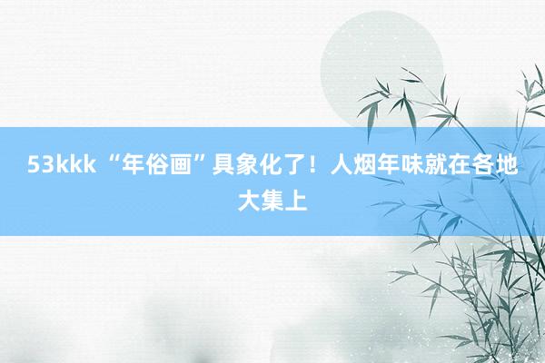 53kkk “年俗画”具象化了！人烟年味就在各地大集上