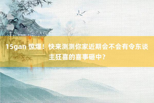 15gan 惊爆！快来测测你家近期会不会有令东谈主狂喜的喜事砸中？