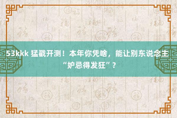53kkk 猛戳开测！本年你凭啥，能让别东说念主 “妒忌得发狂”？