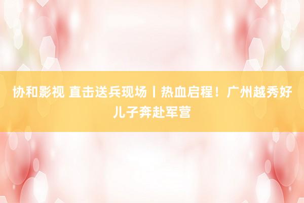 协和影视 直击送兵现场丨热血启程！广州越秀好儿子奔赴军营