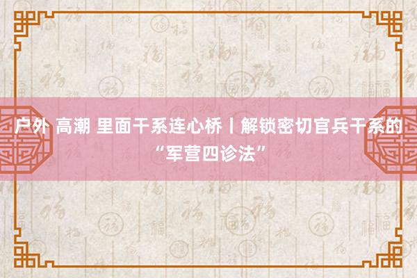 户外 高潮 里面干系连心桥丨解锁密切官兵干系的“军营四诊法”