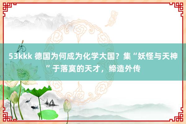 53kkk 德国为何成为化学大国？集“妖怪与天神”于落寞的天才，缔造外传
