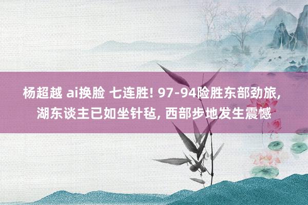 杨超越 ai换脸 七连胜! 97-94险胜东部劲旅， 湖东谈主已如坐针毡， 西部步地发生震憾