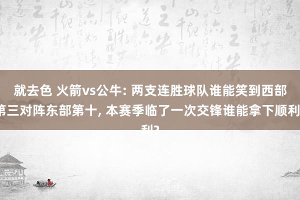 就去色 火箭vs公牛: 两支连胜球队谁能笑到西部第三对阵东部第十， 本赛季临了一次交锋谁能拿下顺利?