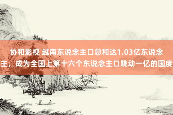 协和影视 越南东说念主口总和达1.03亿东说念主，成为全国上第十六个东说念主口跳动一亿的国度