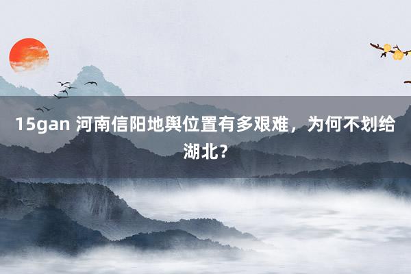 15gan 河南信阳地舆位置有多艰难，为何不划给湖北？