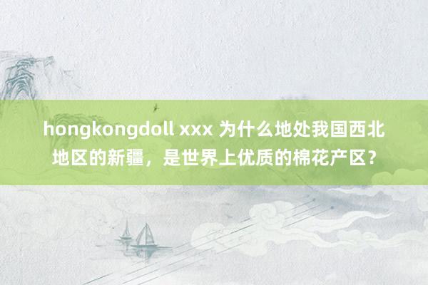 hongkongdoll xxx 为什么地处我国西北地区的新疆，是世界上优质的棉花产区？