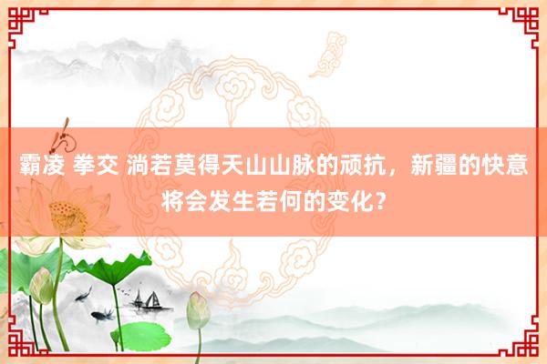 霸凌 拳交 淌若莫得天山山脉的顽抗，新疆的快意将会发生若何的变化？