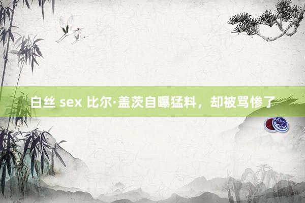 白丝 sex 比尔·盖茨自曝猛料，却被骂惨了