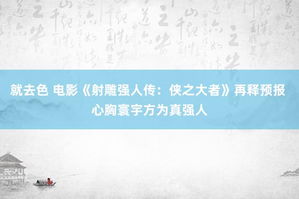 就去色 电影《射雕强人传：侠之大者》再释预报 心胸寰宇方为真强人