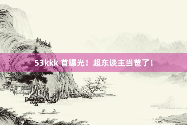 53kkk 首曝光！超东谈主当爸了！