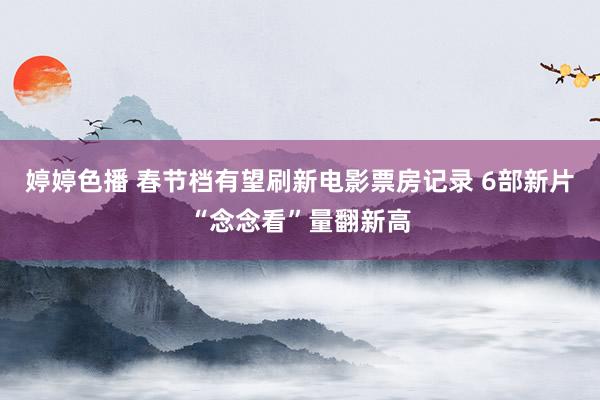 婷婷色播 春节档有望刷新电影票房记录 6部新片“念念看”量翻新高