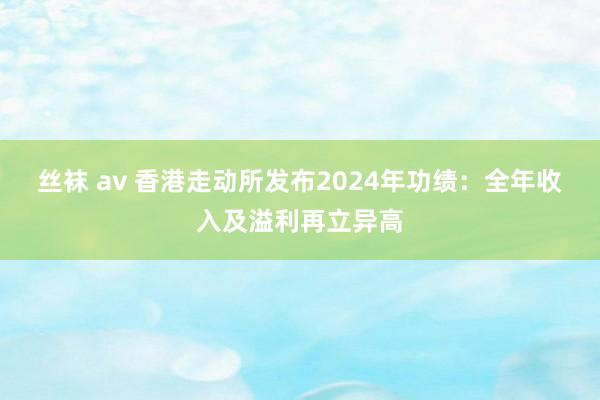 丝袜 av 香港走动所发布2024年功绩：全年收入及溢利再立异高