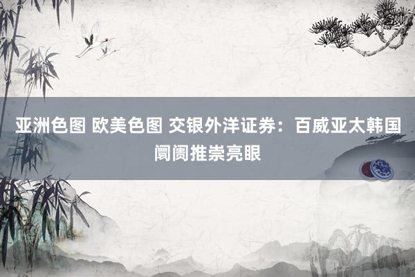 亚洲色图 欧美色图 交银外洋证券：百威亚太韩国阛阓推崇亮眼