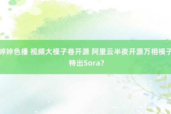 婷婷色播 视频大模子卷开源 阿里云半夜开源万相模子 特出Sora？