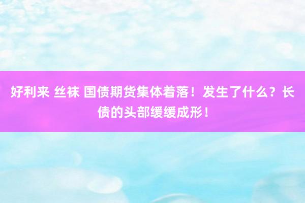 好利来 丝袜 国债期货集体着落！发生了什么？长债的头部缓缓成形！