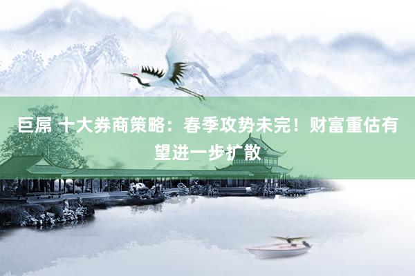 巨屌 十大券商策略：春季攻势未完！财富重估有望进一步扩散