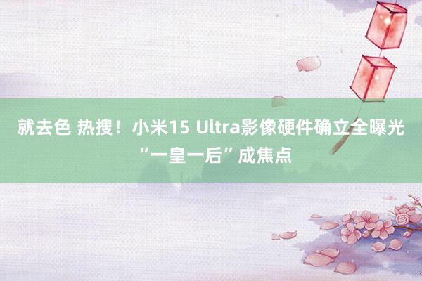 就去色 热搜！小米15 Ultra影像硬件确立全曝光 “一皇一后”成焦点