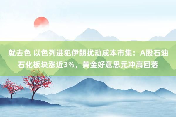 就去色 以色列进犯伊朗扰动成本市集：A股石油石化板块涨近3%，黄金好意思元冲高回落