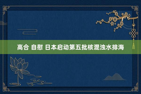 高合 自慰 日本启动第五批核混浊水排海