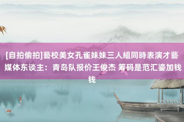 [自拍偷拍]藝校美女孔雀妹妹三人組同時表演才藝 媒体东谈主：青岛队报价王俊杰 筹码是范汇鎏加钱