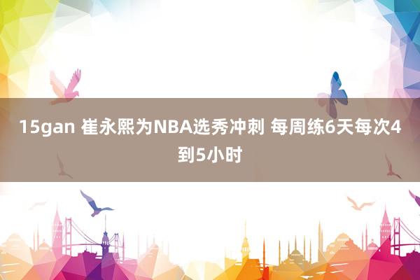 15gan 崔永熙为NBA选秀冲刺 每周练6天每次4到5小时