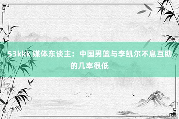 53kkk 媒体东谈主：中国男篮与李凯尔不息互助的几率很低