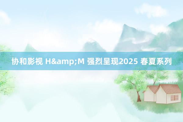 协和影视 H&M 强烈呈现2025 春夏系列