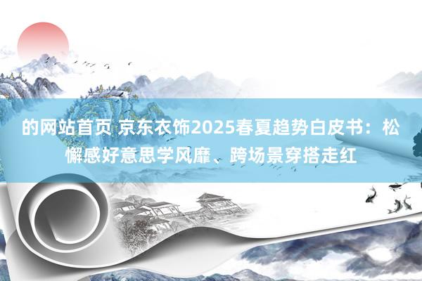 的网站首页 京东衣饰2025春夏趋势白皮书：松懈感好意思学风靡、跨场景穿搭走红