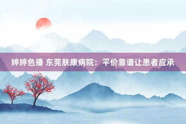 婷婷色播 东莞肤康病院：平价靠谱让患者应承