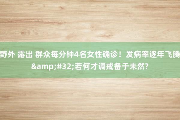 野外 露出 群众每分钟4名女性确诊！发病率逐年飞腾&#32;若何才调戒备于未然?