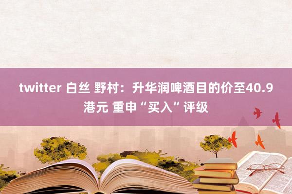 twitter 白丝 野村：升华润啤酒目的价至40.9港元 重申“买入”评级