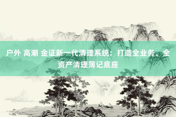 户外 高潮 金证新一代清理系统：打造全业务、全资产清理簿记底座