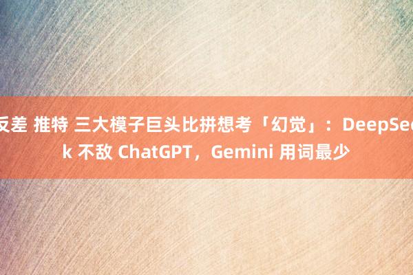 反差 推特 三大模子巨头比拼想考「幻觉」：DeepSeek 不敌 ChatGPT，Gemini 用词最少