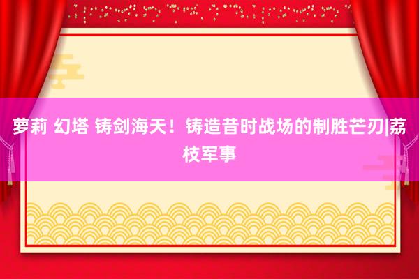 萝莉 幻塔 铸剑海天！铸造昔时战场的制胜芒刃|荔枝军事