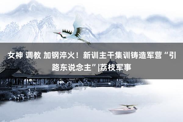 女神 调教 加钢淬火！新训主干集训铸造军营“引路东说念主”|荔枝军事