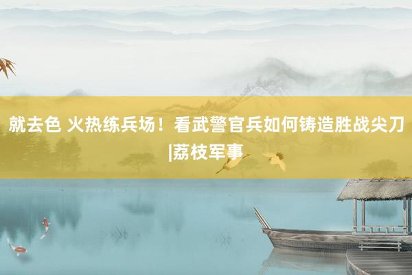 就去色 火热练兵场！看武警官兵如何铸造胜战尖刀|荔枝军事