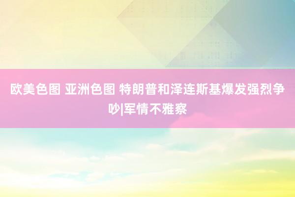 欧美色图 亚洲色图 特朗普和泽连斯基爆发强烈争吵|军情不雅察
