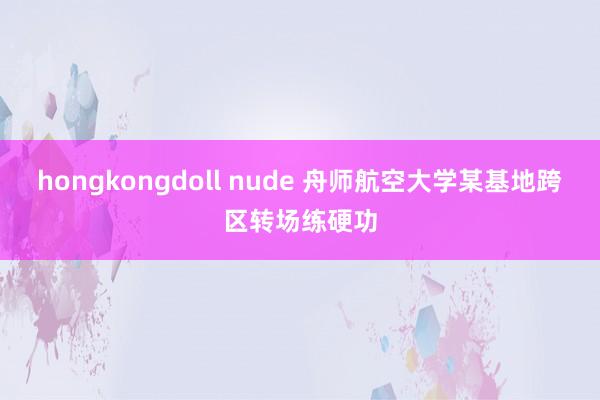hongkongdoll nude 舟师航空大学某基地跨区转场练硬功