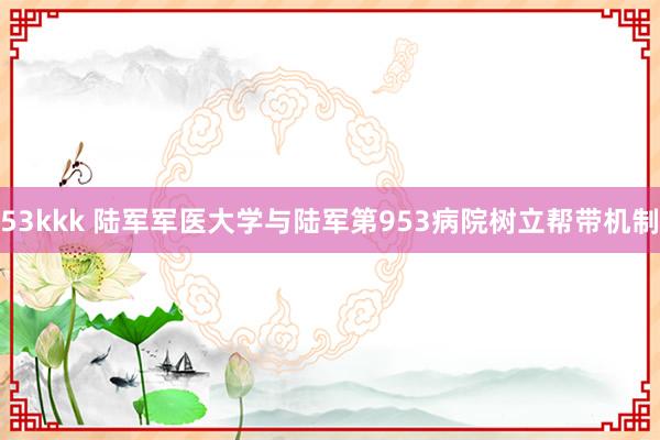 53kkk 陆军军医大学与陆军第953病院树立帮带机制
